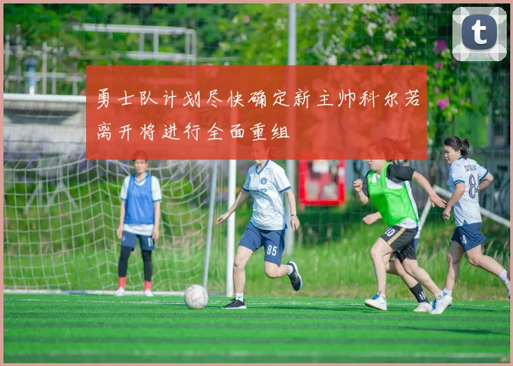 勇士队计划尽快确定新主帅科尔若离开将进行全面重组