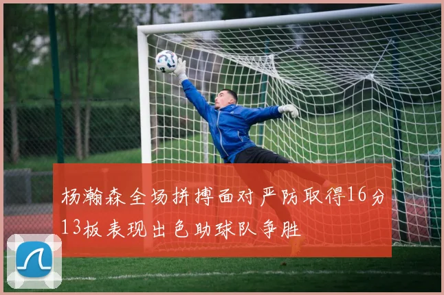 杨瀚森全场拼搏面对严防取得16分13板表现出色助球队争胜