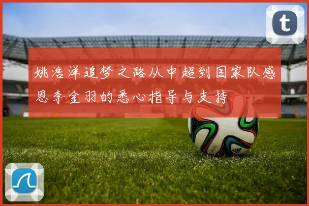 姚浩洋追梦之路从中超到国家队感恩李金羽的悉心指导与支持