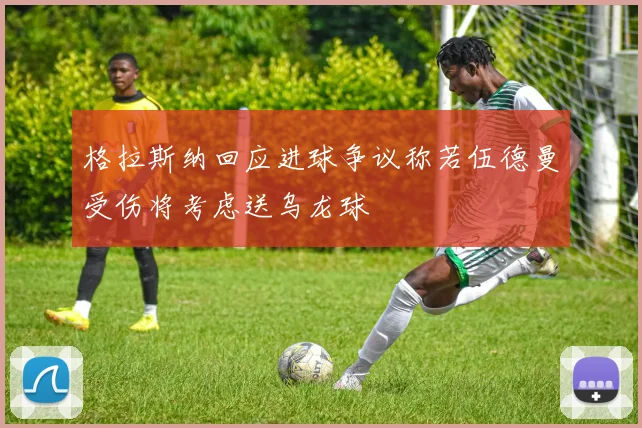 格拉斯纳回应进球争议称若伍德曼受伤将考虑送乌龙球