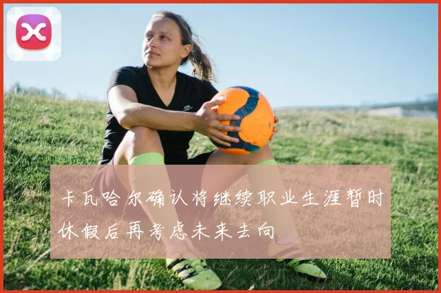 卡瓦哈尔确认将继续职业生涯暂时休假后再考虑未来去向