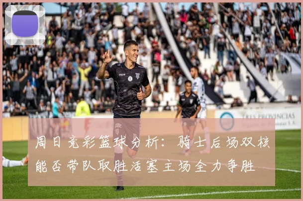 周日竞彩篮球分析：骑士后场双核能否带队取胜活塞主场全力争胜