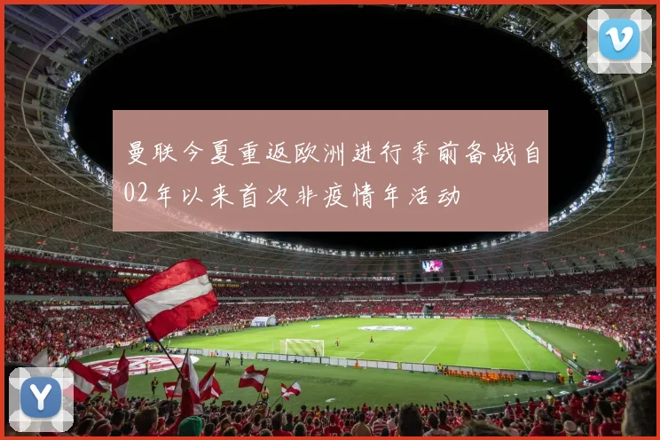 曼联今夏重返欧洲进行季前备战自02年以来首次非疫情年活动