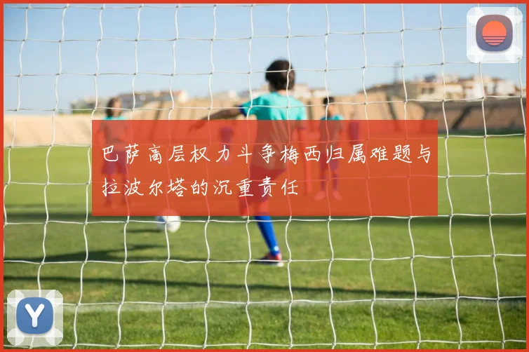 巴萨高层权力斗争梅西归属难题与拉波尔塔的沉重责任