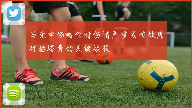 马竞中场略伦特伤情严重或将缺席对赫塔费的关键战役