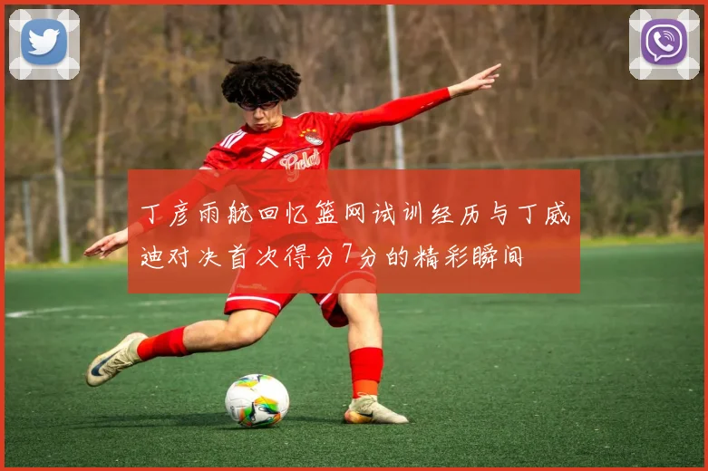 丁彦雨航回忆篮网试训经历与丁威迪对决首次得分7分的精彩瞬间