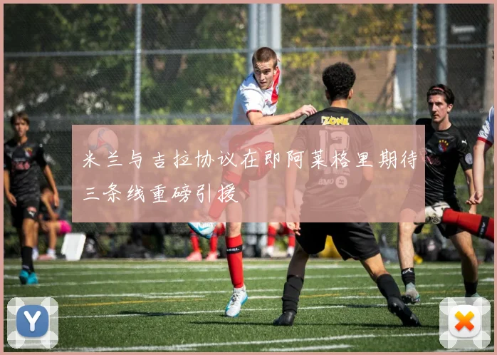 米兰与吉拉协议在即阿莱格里期待三条线重磅引援