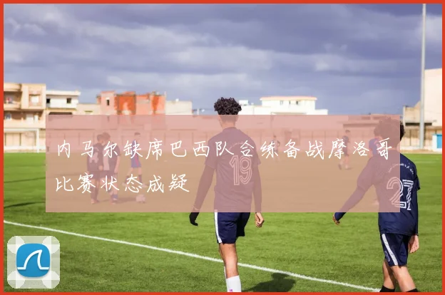 内马尔缺席巴西队合练备战摩洛哥比赛状态成疑