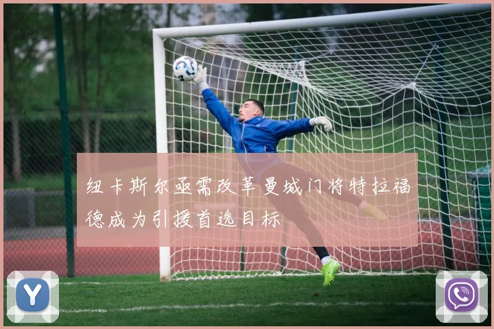 纽卡斯尔亟需改革曼城门将特拉福德成为引援首选目标