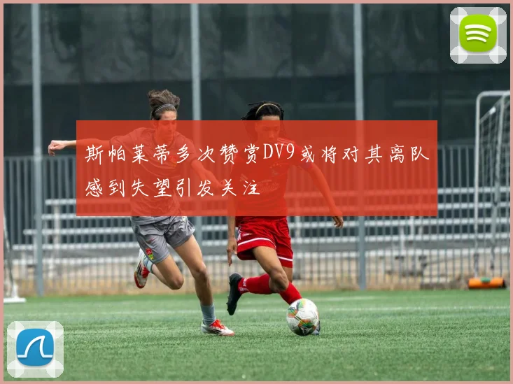 斯帕莱蒂多次赞赏DV9或将对其离队感到失望引发关注