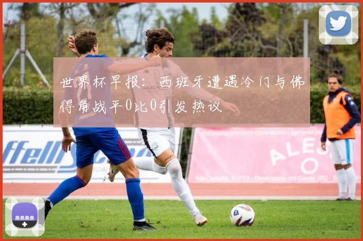 世界杯早报：西班牙遭遇冷门与佛得角战平0比0引发热议