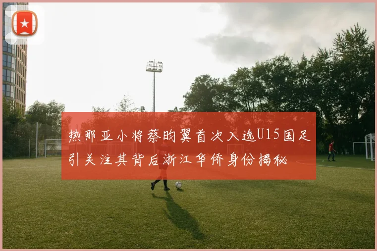 热那亚小将蔡昀翼首次入选U15国足引关注其背后浙江华侨身份揭秘