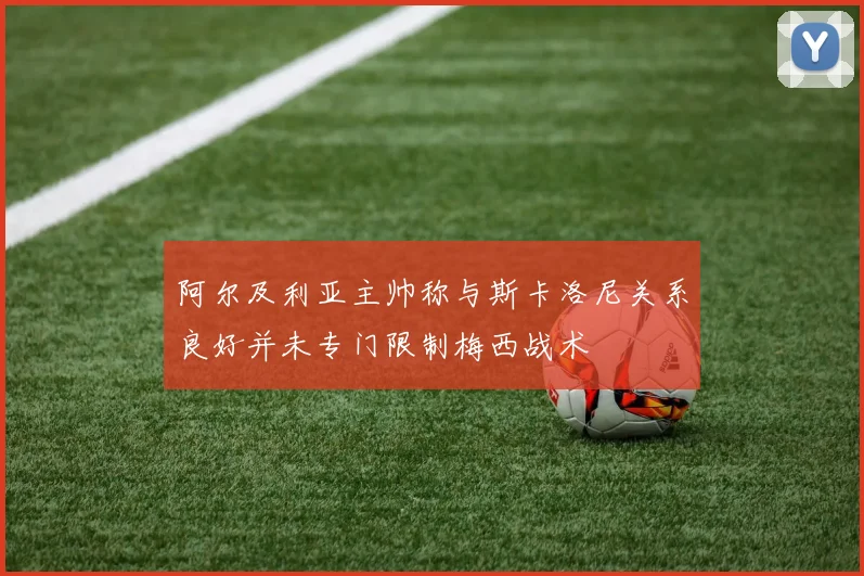 阿尔及利亚主帅称与斯卡洛尼关系良好并未专门限制梅西战术