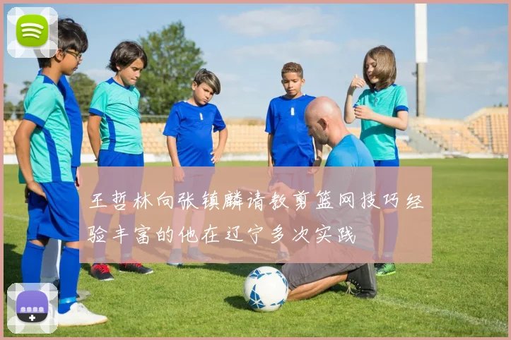 王哲林向张镇麟请教剪篮网技巧经验丰富的他在辽宁多次实践