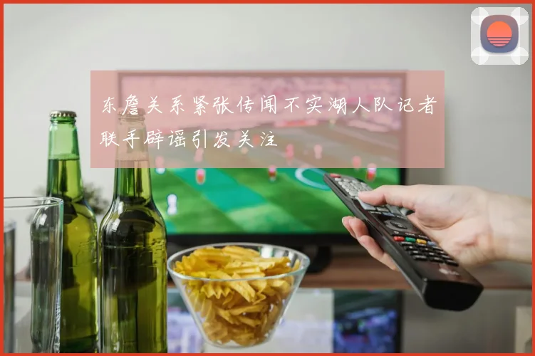 东詹关系紧张传闻不实湖人队记者联手辟谣引发关注
