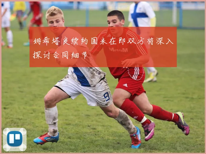 姆希塔良续约国米在即双方将深入探讨合同细节