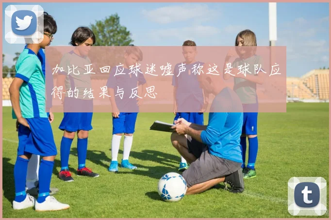 加比亚回应球迷嘘声称这是球队应得的结果与反思