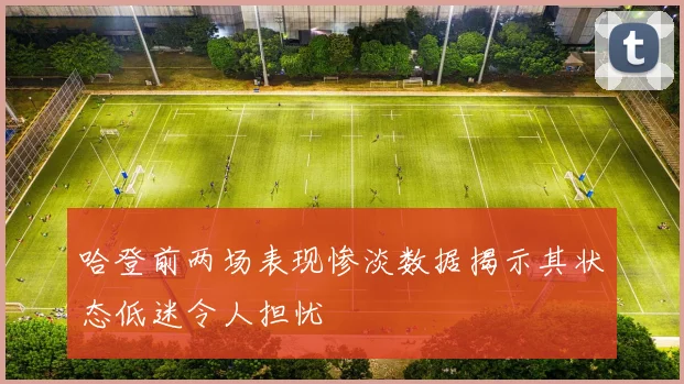 哈登前两场表现惨淡数据揭示其状态低迷令人担忧