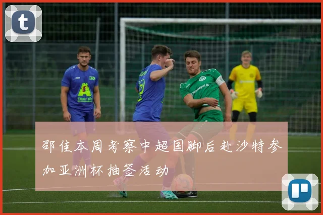 邵佳本周考察中超国脚后赴沙特参加亚洲杯抽签活动